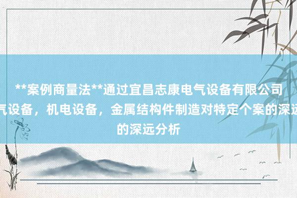 **案例商量法**通过宜昌志康电气设备有限公司,电气设备,机电设备,金属结构件制造对特定个案的深远分析