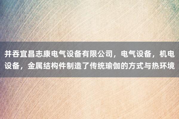 并吞宜昌志康电气设备有限公司，电气设备，机电设备，金属结构件制造了传统瑜伽的方式与热环境
