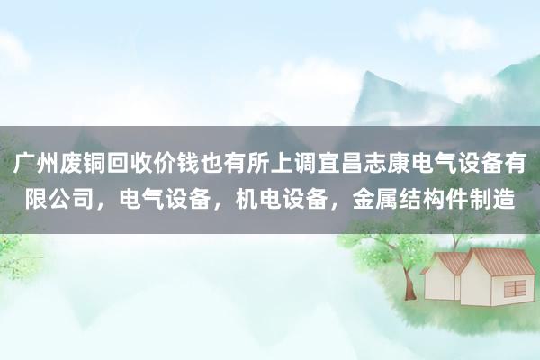 广州废铜回收价钱也有所上调宜昌志康电气设备有限公司，电气设备，机电设备，金属结构件制造