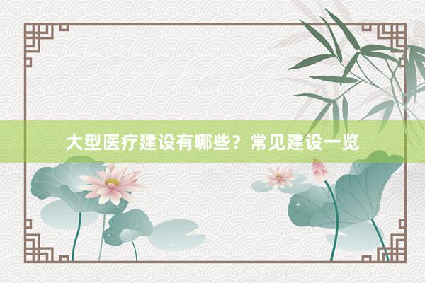 大型医疗建设有哪些？常见建设一览