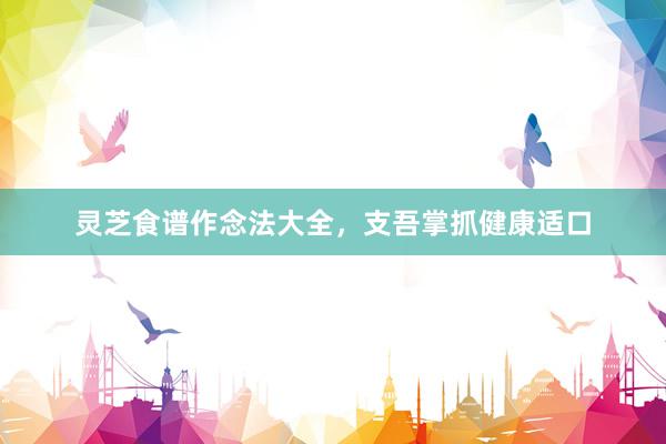 灵芝食谱作念法大全,支吾掌抓健康适口